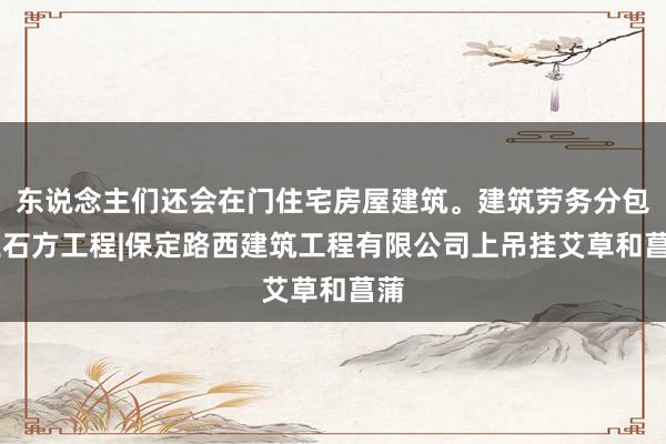 东说念主们还会在门住宅房屋建筑。建筑劳务分包|土石方工程|保定路西建筑工程有限公司上吊挂艾草和菖蒲