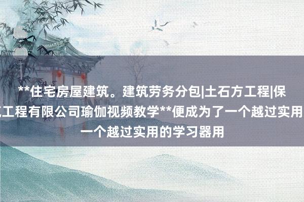 **住宅房屋建筑。建筑劳务分包|土石方工程|保定路西建筑工程有限公司瑜伽视频教学**便成为了一个越过实用的学习器用