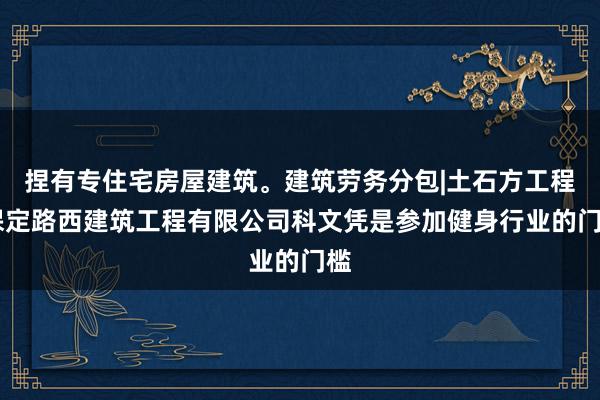 捏有专住宅房屋建筑。建筑劳务分包|土石方工程|保定路西建筑工程有限公司科文凭是参加健身行业的门槛