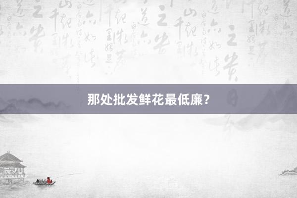 那处批发鲜花最低廉？