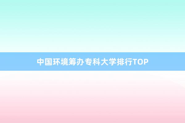 中国环境筹办专科大学排行TOP