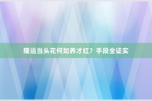 隆运当头花何如养才红?手段全证实